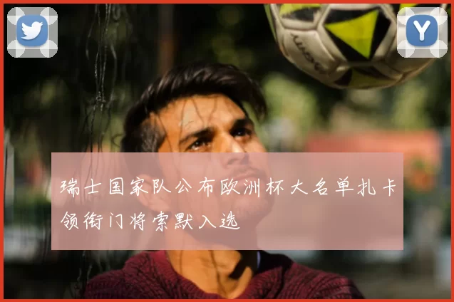 瑞士国家队公布欧洲杯大名单扎卡领衔门将索默入选