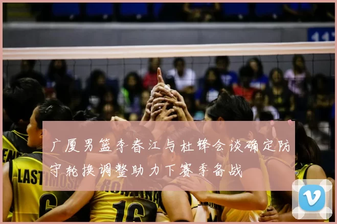 广厦男篮李春江与杜锋会谈确定防守轮换调整助力下赛季备战