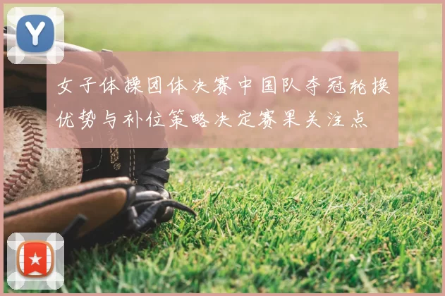 女子体操团体决赛中国队夺冠轮换优势与补位策略决定赛果关注点