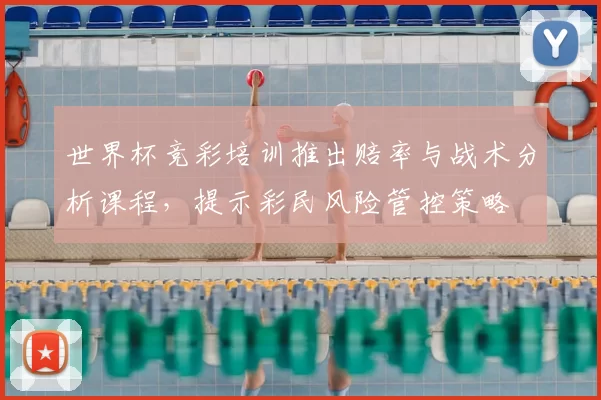 世界杯竞彩培训推出赔率与战术分析课程，提示彩民风险管控策略