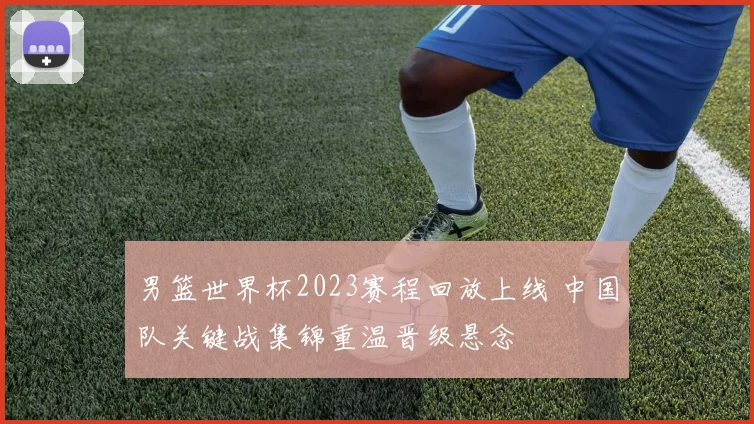 男篮世界杯2023赛程回放上线 中国队关键战集锦重温晋级悬念