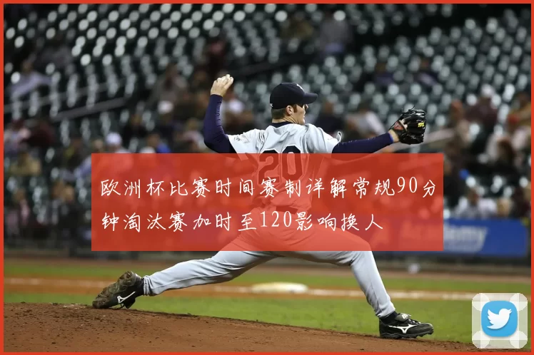 欧洲杯比赛时间赛制详解常规90分钟淘汰赛加时至120影响换人