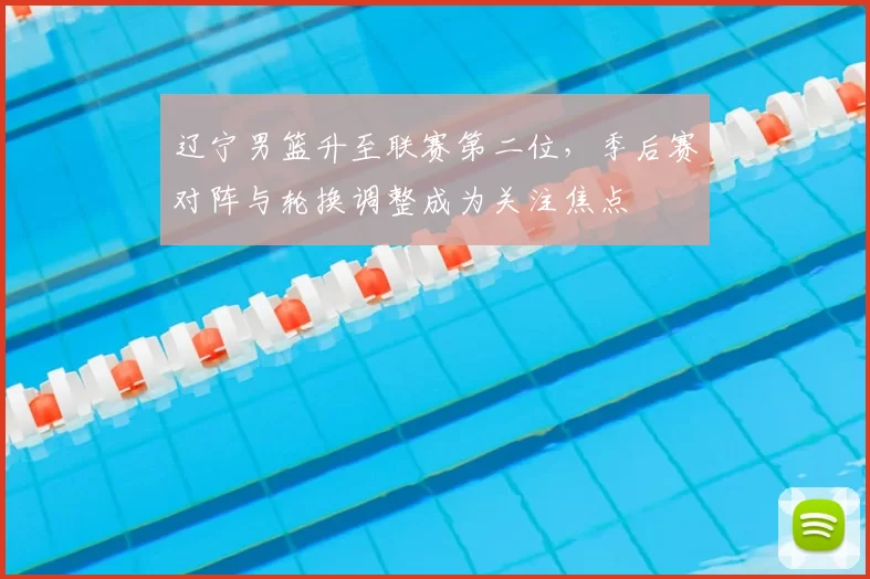 辽宁男篮升至联赛第二位，季后赛对阵与轮换调整成为关注焦点