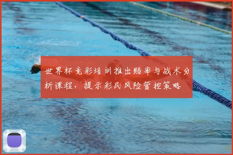 世界杯竞彩培训推出赔率与战术分析课程，提示彩民风险管控策略