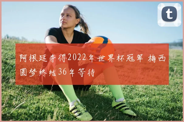阿根廷夺得2022年世界杯冠军 梅西圆梦终结36年等待