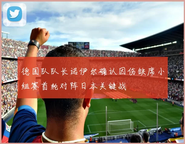 德国队队长诺伊尔确认因伤缺席小组赛首轮对阵日本关键战