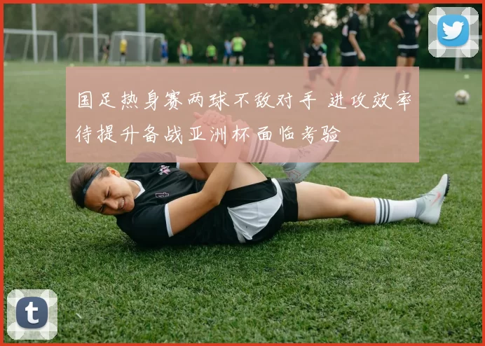 国足热身赛两球不敌对手 进攻效率待提升备战亚洲杯面临考验