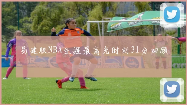 易建联NBA生涯最高光时刻31分回顾