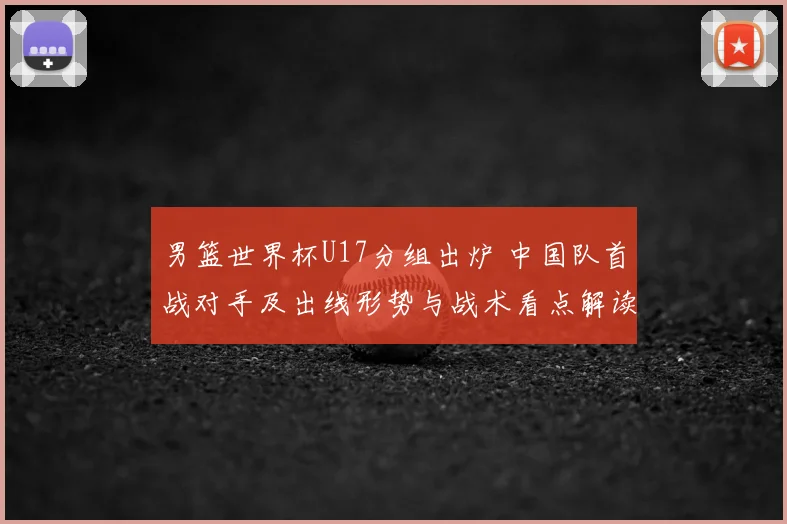 男篮世界杯U17分组出炉 中国队首战对手及出线形势与战术看点解读