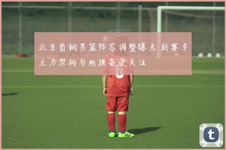 北京首钢男篮阵容调整曝光 新赛季主力架构与轮换备受关注