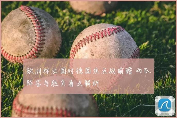 欧洲杯法国对德国焦点战前瞻 两队阵容与胜负看点解析