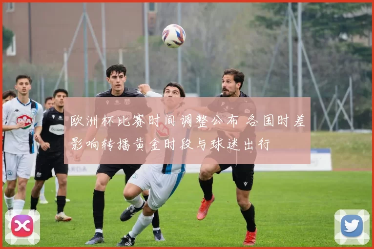 欧洲杯比赛时间调整公布 各国时差影响转播黄金时段与球迷出行