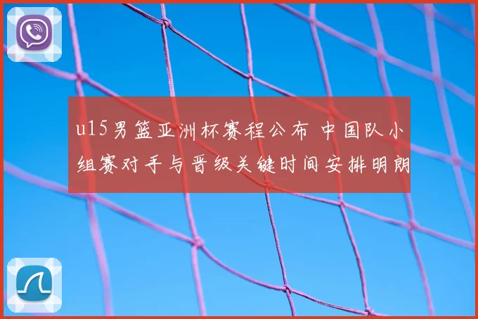 u15男篮亚洲杯赛程公布 中国队小组赛对手与晋级关键时间安排明朗