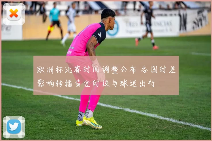 欧洲杯比赛时间调整公布 各国时差影响转播黄金时段与球迷出行