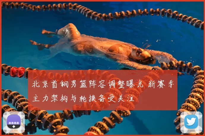 北京首钢男篮阵容调整曝光 新赛季主力架构与轮换备受关注