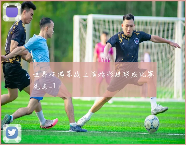 世界杯揭幕战上演精彩进球成比赛亮点_1