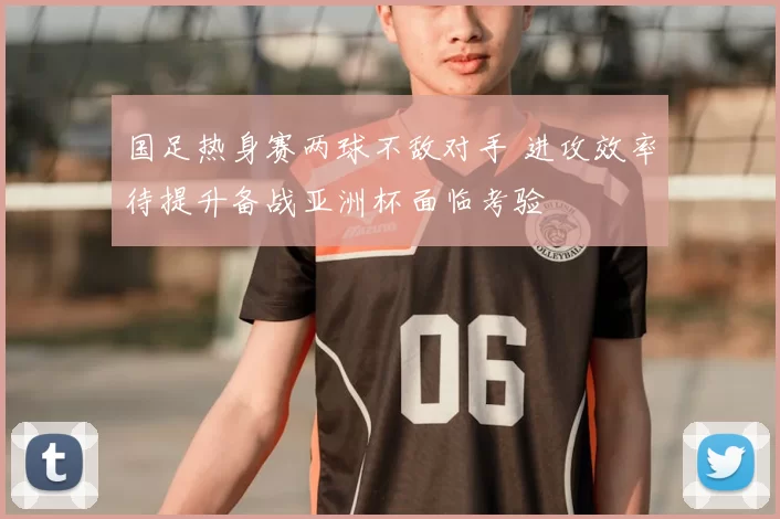 国足热身赛两球不敌对手 进攻效率待提升备战亚洲杯面临考验