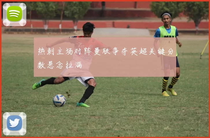 热刺主场对阵曼联争夺英超关键分数悬念拉满