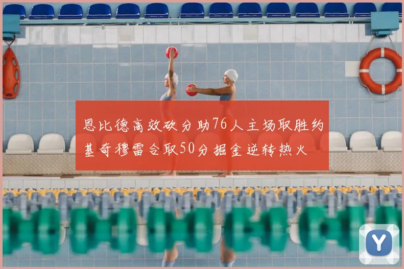 恩比德高效砍分助76人主场取胜约基奇穆雷合取50分掘金逆转热火