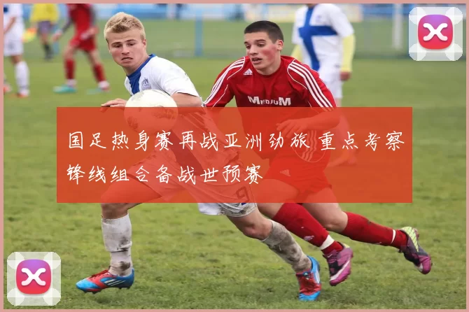 国足热身赛再战亚洲劲旅 重点考察锋线组合备战世预赛