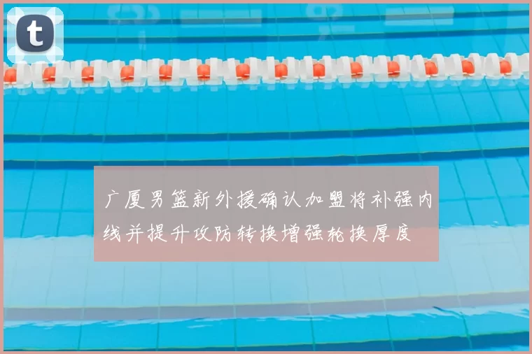 广厦男篮新外援确认加盟将补强内线并提升攻防转换增强轮换厚度