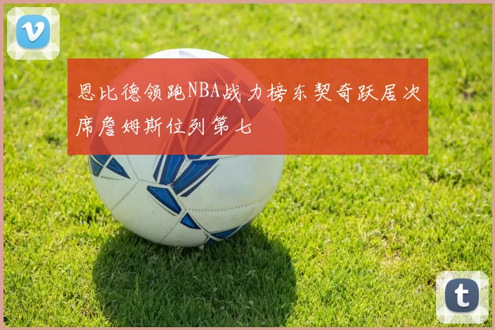 恩比德领跑NBA战力榜东契奇跃居次席詹姆斯位列第七