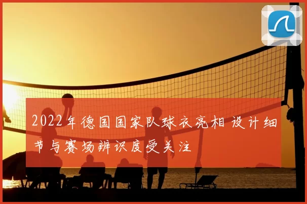 2022年德国国家队球衣亮相 设计细节与赛场辨识度受关注