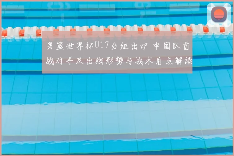 男篮世界杯U17分组出炉 中国队首战对手及出线形势与战术看点解读