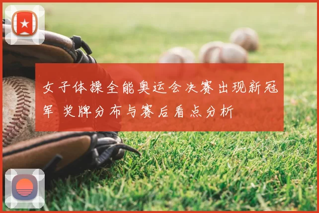 女子体操全能奥运会决赛出现新冠军 奖牌分布与赛后看点分析