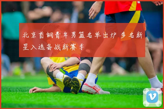 北京首钢青年男篮名单出炉 多名新星入选备战新赛季