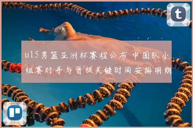u15男篮亚洲杯赛程公布 中国队小组赛对手与晋级关键时间安排明朗