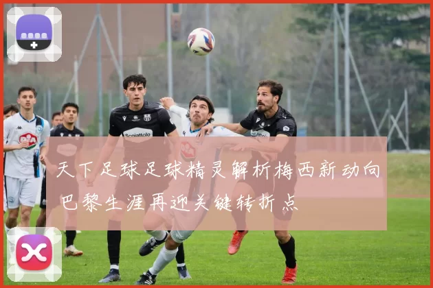 天下足球足球精灵解析梅西新动向 巴黎生涯再迎关键转折点