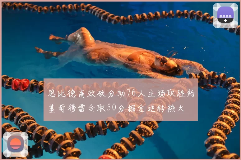 恩比德高效砍分助76人主场取胜约基奇穆雷合取50分掘金逆转热火
