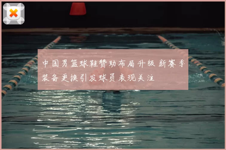 中国男篮球鞋赞助布局升级 新赛季装备更换引发球员表现关注