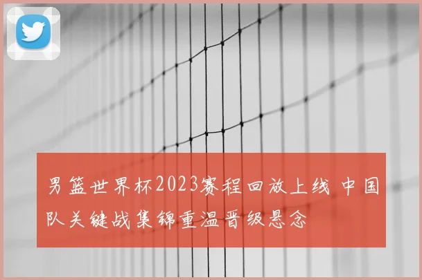 男篮世界杯2023赛程回放上线 中国队关键战集锦重温晋级悬念