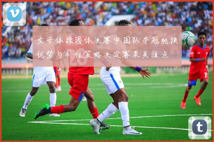 女子体操团体决赛中国队夺冠轮换优势与补位策略决定赛果关注点